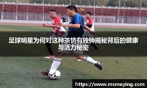 足球明星为何对这种茶情有独钟揭秘背后的健康与活力秘密